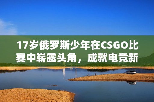 17岁俄罗斯少年在CSGO比赛中崭露头角，成就电竞新星