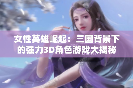 女性英雄崛起：三国背景下的强力3D角色游戏大揭秘