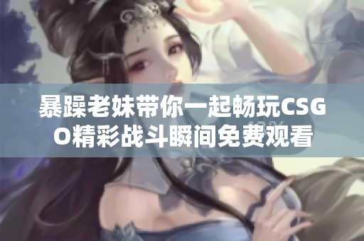 暴躁老妹带你一起畅玩CSGO精彩战斗瞬间免费观看