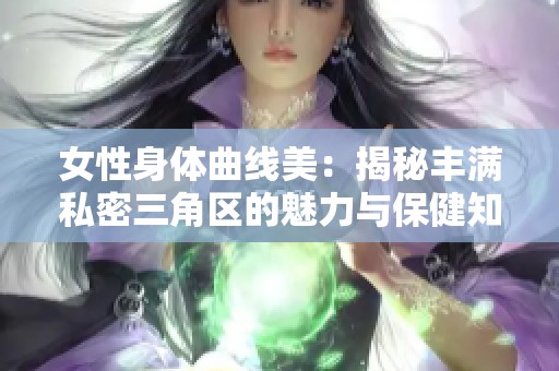 女性身体曲线美：揭秘丰满私密三角区的魅力与保健知识