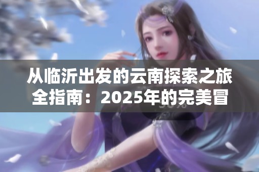 从临沂出发的云南探索之旅全指南：2025年的完美冒险攻略