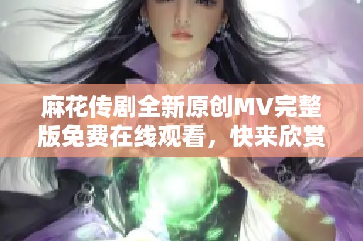 麻花传剧全新原创MV完整版免费在线观看，快来欣赏精彩内容！