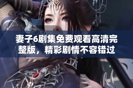 妻子6剧集免费观看高清完整版，精彩剧情不容错过